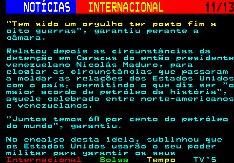 217.11. NOTÍCIAS. INTERNACIONAL. 11 13. Tem sido um orgulho ter posto fim a. oito guerras , garantiu perante a câmara. Relatou depois as circunstâncias da detenção em Caracas do então presidente venezuelano Nicolás Maduro, para elogiar as circunstâncias que passaram a moldar as relações dos Estados Unidos com o país, permitindo o que diz ser o maior acordo de petróleo da história , aquele celebrado entre norte-americanos e venezuelanos. Juntos temos 60 por cento do petróleo do mundo , garantiu. No encalço desta ideia, sublinhou que os Estados Unidos usarão o seu poder militar para garantir os seus.