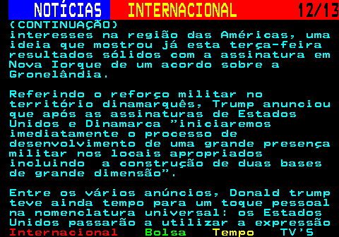 217.12. NOTÍCIAS. INTERNACIONAL. 12 13. (CONTINUAÇÃO) interesses na região das Américas, uma ideia que mostrou já esta terça-feira resultados sólidos com a assinatura em Nova Iorque de um acordo sobre a Gronelândia. Referindo o reforço militar no território dinamarquês, Trump anunciou que após as assinaturas de Estados Unidos e Dinamarca iniciaremos imediatamente o processo de desenvolvimento de uma grande presença militar nos locais apropriados incluindo a construção de duas bases de grande dimensão . Entre os vários anúncios, Donald trump teve ainda tempo para um toque pessoal na nomenclatura universal: os Estados Unidos passarão a utilizar a expressão.