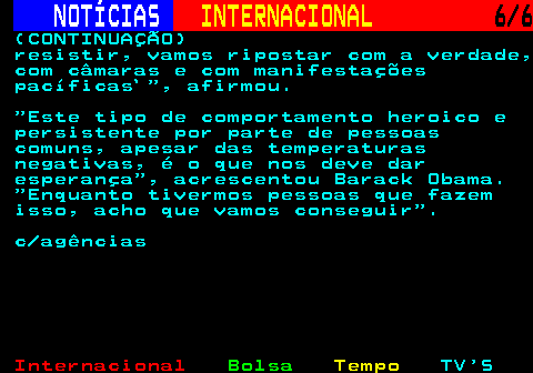 218.6. NOTÍCIAS. INTERNACIONAL. 6 6. (CONTINUAÇÃO) resistir, vamos ripostar com a verdade, com câmaras e com manifestações pacíficas` , afirmou. Este tipo de comportamento heroico e persistente por parte de pessoas comuns, apesar das temperaturas negativas, é o que nos deve dar esperança , acrescentou Barack Obama. Enquanto tivermos pessoas que fazem isso, acho que vamos conseguir . c agências.