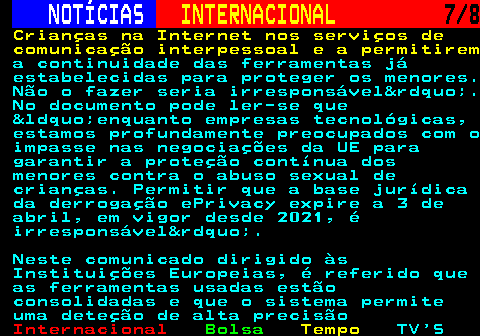 218.7. NOTÍCIAS. INTERNACIONAL. 7 8. Crianças na Internet nos serviços de comunicação interpessoal e a permitirem. a continuidade das ferramentas já estabelecidas para proteger os menores. Não o fazer seria irresponsável&rdquo;. No documento pode ler-se que &ldquo;enquanto empresas tecnológicas, estamos profundamente preocupados com o impasse nas negociações da UE para garantir a proteção contínua dos menores contra o abuso sexual de crianças. Permitir que a base jurídica da derrogação ePrivacy expire a 3 de abril, em vigor desde 2021, é irresponsável&rdquo;. Neste comunicado dirigido às Instituições Europeias, é referido que as ferramentas usadas estão consolidadas e que o sistema permite uma deteção de alta precisão.
