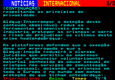 218.8. NOTÍCIAS. INTERNACIONAL. 8 8. (CONTINUAÇÃO) respeitando os princípios de privacidade. &ldquo;Interromper a deteção deste conteúdo abominável reduz as ferramentas disponíveis para a indústria proteger as crianças e corre o risco de prejudicar as vítimas deste crime hediondo&rdquo;. As plataformas defendem que a exceção deve ser prorrogada e que a &ldquo;inação reduzirá a clareza jurídica que permitiu às empresas detetar e denunciar voluntariamente material conhecido de abuso sexual de crianças nos serviços de comunicação interpessoal, deixando as crianças em toda a Europa e no mundo com menos proteção do que tinham antes&rdquo;.