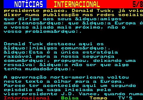 219.5. NOTÍCIAS. INTERNACIONAL. 5 8. presidente polaco, Donald Tusk, já veio dizer numa publicação nas redes sociais. que dirige aos seus “amigos americanos” que “a Europa é o vosso aliado mais próximo, não o vosso problema”. Donald Tusk destacou aqui os “inimigos comuns”. “Esta é a única estratégia razoável para a nossa segurança comum”, propugnou, deixando uma ressalva: “a não ser que algo tenha mudado”. A governação norte-americana voltou neste texto a olhar para a Europa. Parece ter acontecido aqui um segundo episódio da saga iniciada pelo vice-presidente J.D. Vance, quando numa.