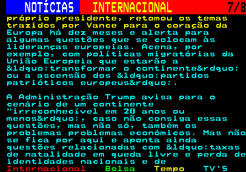 219.7. NOTÍCIAS. INTERNACIONAL. 7 8. próprio presidente, retomou os temas trazidos por Vance para o coração da. Europa há dez meses e alerta para algumas questões que se colocam às lideranças europeias. Acena, por exemplo, com políticas migratórias da União Europeia que estarão a “transformar o continente” ou a ascensão dos “partidos patrióticos europeus”. A Administração Trump avisa para o cenário de um continente irreconhecível em 20 anos ou menos”, caso não consiga essas questões, mas não só, também os problemas problemas económicos. Mas não se fica por aqui e aponta ainda questões relacionadas com “taxas de natalidade em queda livre e perda de identidades nacionais e de.