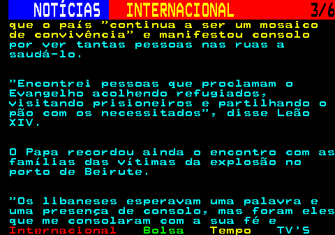 220.3. NOTÍCIAS. INTERNACIONAL. 3 6. que o país continua a ser um mosaico de convivência e manifestou consolo. por ver tantas pessoas nas ruas a saudá-lo. Encontrei pessoas que proclamam o Evangelho acolhendo refugiados, visitando prisioneiros e partilhando o pão com os necessitados , disse Leão XIV. O Papa recordou ainda o encontro com as famílias das vítimas da explosão no porto de Beirute. Os libaneses esperavam uma palavra e uma presença de consolo, mas foram eles que me consolaram com a sua fé e.