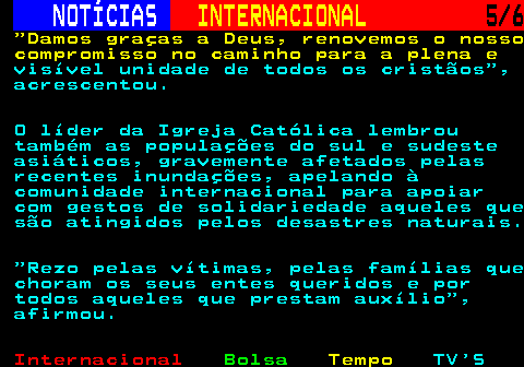 220.5. NOTÍCIAS. INTERNACIONAL. 5 6. Damos graças a Deus, renovemos o nosso compromisso no caminho para a plena e. visível unidade de todos os cristãos , acrescentou. O líder da Igreja Católica lembrou também as populações do sul e sudeste asiáticos, gravemente afetados pelas recentes inundações, apelando à comunidade internacional para apoiar com gestos de solidariedade aqueles que são atingidos pelos desastres naturais. Rezo pelas vítimas, pelas famílias que choram os seus entes queridos e por todos aqueles que prestam auxílio , afirmou.