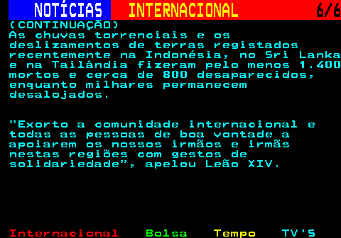220.6. NOTÍCIAS. INTERNACIONAL. 6 6. (CONTINUAÇÃO) As chuvas torrenciais e os deslizamentos de terras registados recentemente na Indonésia, no Sri Lanka e na Tailândia fizeram pelo menos 1.400 mortos e cerca de 800 desaparecidos, enquanto milhares permanecem desalojados. Exorto a comunidade internacional e todas as pessoas de boa vontade a apoiarem os nossos irmãos e irmãs nestas regiões com gestos de solidariedade , apelou Leão XIV.
