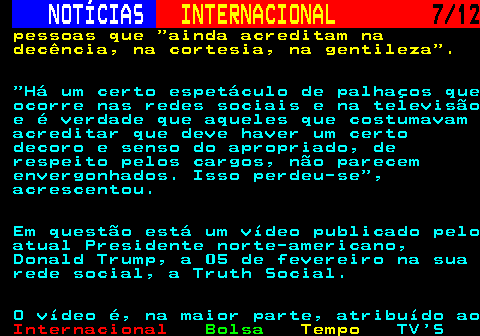 220.7. NOTÍCIAS. INTERNACIONAL. 7 12. pessoas que ainda acreditam na decência, na cortesia, na gentileza . Há um certo espetáculo de palhaços que ocorre nas redes sociais e na televisão e é verdade que aqueles que costumavam acreditar que deve haver um certo decoro e senso do apropriado, de respeito pelos cargos, não parecem envergonhados. Isso perdeu-se , acrescentou. Em questão está um vídeo publicado pelo atual Presidente norte-americano, Donald Trump, a 05 de fevereiro na sua rede social, a Truth Social. O vídeo é, na maior parte, atribuído ao.
