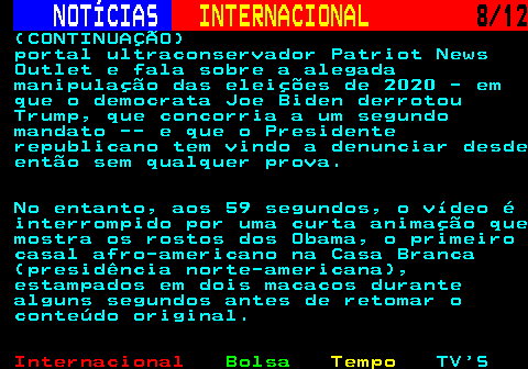 220.8. NOTÍCIAS. INTERNACIONAL. 8 12. (CONTINUAÇÃO) portal ultraconservador Patriot News Outlet e fala sobre a alegada manipulação das eleições de 2020 - em que o democrata Joe Biden derrotou Trump, que concorria a um segundo mandato -- e que o Presidente republicano tem vindo a denunciar desde então sem qualquer prova. No entanto, aos 59 segundos, o vídeo é interrompido por uma curta animação que mostra os rostos dos Obama, o primeiro casal afro-americano na Casa Branca (presidência norte-americana), estampados em dois macacos durante alguns segundos antes de retomar o conteúdo original.