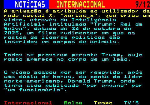 220.9. NOTÍCIAS. INTERNACIONAL. 9 12. A animação é atribuída ao utilizador da rede social X, xerias_x , que criou um. vídeo, através da Inteligência Artificial, intitulado Trump: Rei da Selva , datado de 24 de outubro de 2025, um filme rudimentar em que os rostos de líderes políticos são inseridos em corpos de animais. Todos se prostram perante Trump, cujo rosto aparece no corpo de um leão. O vídeo acabou por ser removido, após uma dúzia de horas, da conta do líder norte-americano, Donald Trump, onde tinha sido publicado por engano por um funcionário .