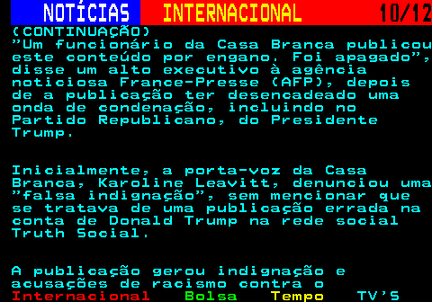 220.10. NOTÍCIAS. INTERNACIONAL. 10 12. (CONTINUAÇÃO) Um funcionário da Casa Branca publicou este conteúdo por engano. Foi apagado , disse um alto executivo à agência noticiosa France-Presse (AFP), depois de a publicação ter desencadeado uma onda de condenação, incluindo no Partido Republicano, do Presidente Trump. Inicialmente, a porta-voz da Casa Branca, Karoline Leavitt, denunciou uma falsa indignação , sem mencionar que se tratava de uma publicação errada na conta de Donald Trump na rede social Truth Social. A publicação gerou indignação e acusações de racismo contra o.