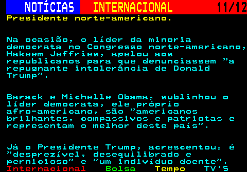 220.11. NOTÍCIAS. INTERNACIONAL. 11 12. Presidente norte-americano. Na ocasião, o líder da minoria democrata no Congresso norte-americano, Hakeem Jeffries, apelou aos republicanos para que denunciassem a repugnante intolerância de Donald Trump . Barack e Michelle Obama, sublinhou o líder democrata, ele próprio afro-americano, são americanos brilhantes, compassivos e patriotas e representam o melhor deste país . Já o Presidente Trump, acrescentou, é desprezível, desequilibrado e pernicioso e um indivíduo doente .