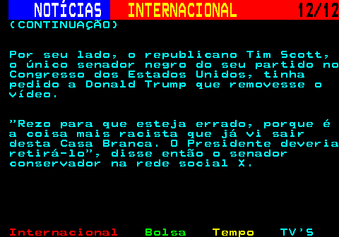 220.12. NOTÍCIAS. INTERNACIONAL. 12 12. (CONTINUAÇÃO) Por seu lado, o republicano Tim Scott, o único senador negro do seu partido no Congresso dos Estados Unidos, tinha pedido a Donald Trump que removesse o vídeo. Rezo para que esteja errado, porque é a coisa mais racista que já vi sair desta Casa Branca. O Presidente deveria retirá-lo , disse então o senador conservador na rede social X.