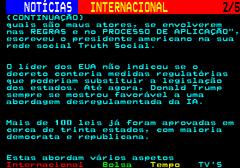 222.2. NOTÍCIAS. INTERNACIONAL. 2 5. (CONTINUAÇÃO) quais são maus atores, se envolverem nas REGRAS e no PROCESSO DE APLICAÇÃO , escreveu o presidente americano na sua rede social Truth Social. O líder dos EUA não indicou se o decreto conteria medidas regulatórias que poderiam substituir a legislação dos estados. Até agora, Donald Trump sempre se mostrou favorável a uma abordagem desregulamentada da IA. Mais de 100 leis já foram aprovadas em cerca de trinta estados, com maioria democrata e republicana. Estas abordam vários aspetos.