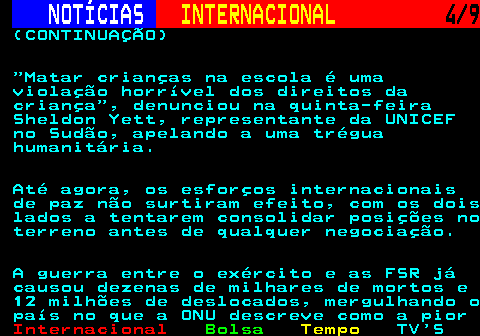 223.4. NOTÍCIAS. INTERNACIONAL. 4 9. (CONTINUAÇÃO) Matar crianças na escola é uma violação horrível dos direitos da criança , denunciou na quinta-feira Sheldon Yett, representante da UNICEF no Sudão, apelando a uma trégua humanitária. Até agora, os esforços internacionais de paz não surtiram efeito, com os dois lados a tentarem consolidar posições no terreno antes de qualquer negociação. A guerra entre o exército e as FSR já causou dezenas de milhares de mortos e 12 milhões de deslocados, mergulhando o país no que a ONU descreve como a pior.