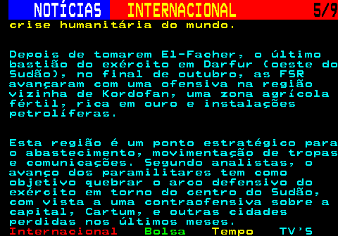 223.5. NOTÍCIAS. INTERNACIONAL. 5 9. crise humanitária do mundo. Depois de tomarem El-Facher, o último bastião do exército em Darfur (oeste do Sudão), no final de outubro, as FSR avançaram com uma ofensiva na região vizinha de Kordofan, uma zona agrícola fértil, rica em ouro e instalações petrolíferas. Esta região é um ponto estratégico para o abastecimento, movimentação de tropas e comunicações. Segundo analistas, o avanço dos paramilitares tem como objetivo quebrar o arco defensivo do exército em torno do centro do Sudão, com vista a uma contraofensiva sobre a capital, Cartum, e outras cidades perdidas nos últimos meses.
