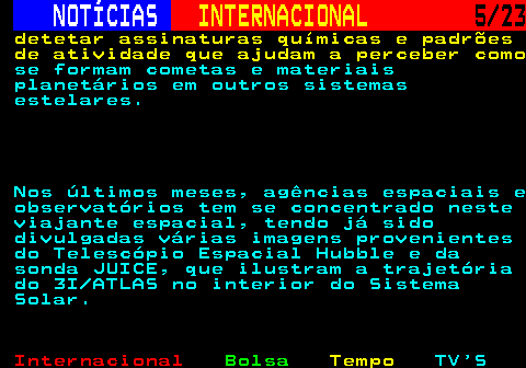 224.5. NOTÍCIAS. INTERNACIONAL. 5 23. detetar assinaturas químicas e padrões de atividade que ajudam a perceber como. se formam cometas e materiais planetários em outros sistemas estelares. Nos últimos meses, agências espaciais e observatórios tem se concentrado neste viajante espacial, tendo já sido divulgadas várias imagens provenientes do Telescópio Espacial Hubble e da sonda JUICE, que ilustram a trajetória do 3I ATLAS no interior do Sistema Solar.
