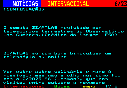 224.6. NOTÍCIAS. INTERNACIONAL. 6 23. (CONTINUAÇÃO) O cometa 3I ATLAS registado por telescópios terrestres do Observatório Las Cumbres.(Crédito da imagem: ESA) 3I ATLAS só com bons binoculos, um telescópio ou online Ver estre astro solitário e raro é possível, mas não a olho nu, como foi com o C 2025 A6 (Lemmon), que nos visitou entre outubro e novembro.