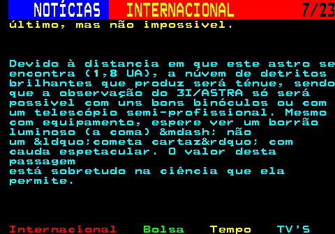 224.7. NOTÍCIAS. INTERNACIONAL. 7 23. último, mas não impossivel. Devido à distancia em que este astro se encontra (1,8 UA), a núvem de detritos brilhantes que produz será ténue, sendo que a observação do 3I ASTRA só será possivel com uns bons binóculos ou com um telescópio semi-profissional. Mesmo com equipamento, espere ver um borrão luminoso (a coma) &mdash; não um &ldquo;cometa cartaz&rdquo; com cauda espetacular. O valor desta passagem está sobretudo na ciência que ela permite.