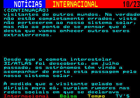 224.10. NOTÍCIAS. INTERNACIONAL. 10 23. (CONTINUAÇÃO) visitantes de outros mundos. Na verdade não estão completamente errados, visto não pertecerem ao nosso sistema solar, mas não ao ponto de se pensar que é desta que vamos onhecer outros seres extraterrenos. Desde que o cometa interestelar 3I ATLAS foi descoberto, em julho passado, os astrónomos têm vindo a acompanhar de perto esta passagem pelo nosso sistema solar. À medida que o visitante gelado se dirigia para cá, surgiam rumores nas redes sociais em que se declarava.