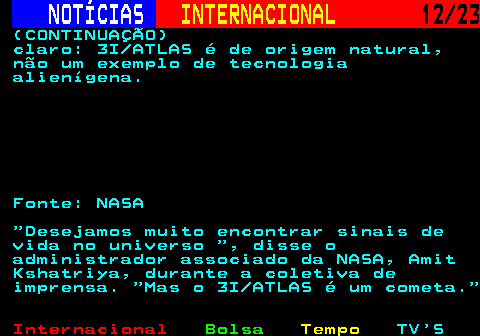 224.12. NOTÍCIAS. INTERNACIONAL. 12 23. (CONTINUAÇÃO) claro: 3I ATLAS é de origem natural, não um exemplo de tecnologia alienígena. Fonte: NASA Desejamos muito encontrar sinais de vida no universo , disse o administrador associado da NASA, Amit Kshatriya, durante a coletiva de imprensa. Mas o 3I ATLAS é um cometa.