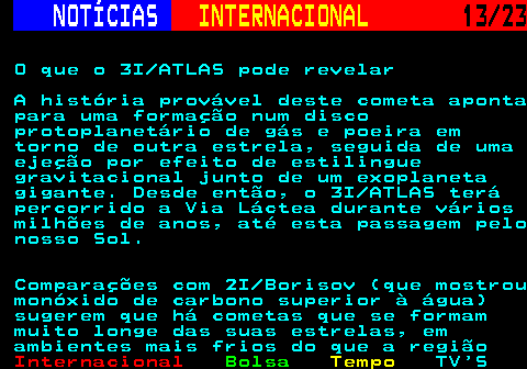 224.13. NOTÍCIAS. INTERNACIONAL. 13 23. O que o 3I ATLAS pode revelar A história provável deste cometa aponta para uma formação num disco protoplanetário de gás e poeira em torno de outra estrela, seguida de uma ejeção por efeito de estilingue gravitacional junto de um exoplaneta gigante. Desde então, o 3I ATLAS terá percorrido a Via Láctea durante vários milhões de anos, até esta passagem pelo nosso Sol. Comparações com 2I Borisov (que mostrou monóxido de carbono superior à água) sugerem que há cometas que se formam muito longe das suas estrelas, em ambientes mais frios do que a região.