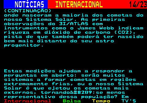224.14. NOTÍCIAS. INTERNACIONAL. 14 23. (CONTINUAÇÃO) onde nasceram a maioria dos cometas do nosso Sistema Solar. As primeiras observações do 3I ATLAS com instrumentos como o James Webb indicam riqueza em dióxido de carbono (CO2), pista de que também poderá ter nascido bem mais distante do seu astro progenitor. Estas medições ajudam a responder a perguntas em aberto: serão muitos sistemas a formar cometas em regiões extremamente frias, ou o nosso Sistema Solar é que ejetou os cometas mais externos, tornando‑se menos representativo dessa população? Em.
