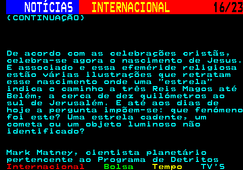 224.16. NOTÍCIAS. INTERNACIONAL. 16 23. (CONTINUAÇÃO) De acordo com as celebrações cristãs, celebra-se agora o nascimento de Jesus. E associado e essa efeméride religiosa estão várias ilustrações que retratam esse nascimento onde uma estrela indica o caminho a três Reis Magos até Belém, a cerca de dez quilómetros ao sul de Jerusalém. E até aos dias de hoje a pergunta impõem-se: que fenómeno foi este? Uma estrela cadente, um cometa ou um objeto luminoso não identificado? Mark Matney, cientista planetário pertencente ao Programa de Detritos.