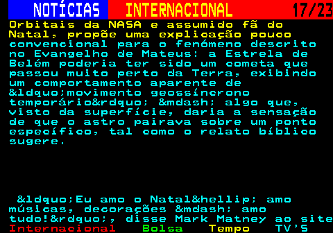 224.17. NOTÍCIAS. INTERNACIONAL. 17 23. Orbitais da NASA e assumido fã do Natal, propõe uma explicação pouco. convencional para o fenómeno descrito no Evangelho de Mateus: a Estrela de Belém poderia ter sido um cometa que passou muito perto da Terra, exibindo um comportamento aparente de &ldquo;movimento geossíncrono temporário&rdquo; &mdash; algo que, visto da superfície, daria a sensação de que o astro pairava sobre um ponto específico, tal como o relato bíblico sugere. &ldquo;Eu amo o Natal&hellip; amo músicas, decorações &mdash; amo tudo!&rdquo;, disse Mark Matney ao site.