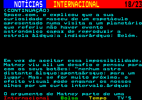 224.18. NOTÍCIAS. INTERNACIONAL. 18 23. (CONTINUAÇÃO) Space.com, e explicou que a sua curiosidade nasceu de um espetáculo apresentado numa visita a um planetário que referiu não haver evento astronómico capaz de reproduzir a estrela &ldquo;a indicar&rdquo; Belém. Em vez de aceitar essa impossibilidade, Matney viu ali um desafio e pensou para com os seus botões: nenhum astro distante &lsquo;aponta&rsquo; para um lugar. Mas, se for muito próximo, o efeito visual pode enganar os nossos olhos por um curto intervalo.&rdquo; O argumento de Matney parte de uma.