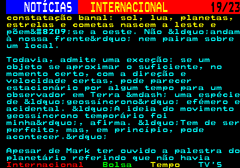 224.19. NOTÍCIAS. INTERNACIONAL. 19 23. constatação banal: sol, lua, planetas, estrelas e cometas nascem a leste e. põem‑se a oeste. Não &ldquo;andam à nossa frente&rdquo; nem pairam sobre um local. Todavia, admite uma exceção: se um objeto se aproximar o suficiente, no momento certo, com a direção e velocidade certas, pode parecer estacionário por algum tempo para um observador em Terra &mdash; uma espécie de &ldquo;geossíncrono&rdquo; efémero e acidental. &ldquo;A ideia do movimento geossíncrono temporário foi minha&rdquo;, afirma. &ldquo;Tem de ser perfeito, mas, em princípio, pode acontecer.&rdquo; Apesar de Mark ter ouvido a palestra do planetário referindo que não havia.