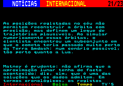 224.21. NOTÍCIAS. INTERNACIONAL. 21 23. As posições registadas no céu não permitem reconstruir a órbita com precisão, mas definem um leque de trajetórias plausíveis. Ao simular numericamente essas órbitas, o cientista encontrou um subconjunto em que o cometa teria passado muito perto da Terra &mdash; num cenário possível, tão perto quanto a Lua. Matney é prudente: não afirma que a aproximação lunar tenha de facto acontecido; diz, sim, que é uma das soluções que os dados admitem. Em termos cronológicos, os registos.