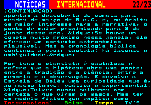 224.22. NOTÍCIAS. INTERNACIONAL. 22 23. (CONTINUAÇÃO) apontam a descoberta do cometa para meados de março de 5 a.C. e, na órbita de maior interesse para a narrativa, o ponto de maior proximidade para 8 de junho desse ano. &ldquo;Se houve um cometa muito próximo nessa janela, ele oferece um contexto astronómico plausível. Mas a cronologia bíblica continua a pedir cautela: há lacunas e ambiguidade.&rdquo; Por isso o cientista é cauteloso e refere que a hipótese abre uma ponte: entre a tradição e a ciência, entre a memória e a observação. E devolve à Estrela de Belém uma curiosidade que é, ao mesmo tempo, poética e experimental. &ldquo;Talvez nunca saibamos com certeza o que viram os magos. Mas ter um modelo físico que explica como.