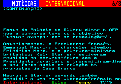 225.6. NOTÍCIAS. INTERNACIONAL. 6 8. (CONTINUAÇÃO) Fonte do Palácio do Eliseu disse à AFP que a conversa teve como objetivo tentar avançar com as negociações . Anteriormente, o Presidente francês, Emmanuel Macron, o chanceler alemão, Friedrich Merz, e o primeiro-ministro britânico, Keir Starmer, estiveram reunidos na segunda-feira com o Presidente ucraniano e transmitiram-lhe o seu forte apoio em relação às propostas da Casa Branca. Macron e Starmer deverão também presidir a uma nova videoconferência na.