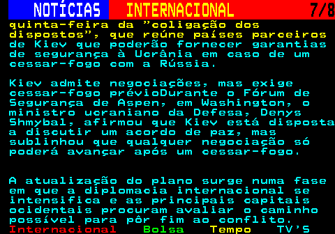 225.7. NOTÍCIAS. INTERNACIONAL. 7 8. quinta-feira da coligação dos dispostos , que reúne países parceiros. de Kiev que poderão fornecer garantias de segurança à Ucrânia em caso de um cessar-fogo com a Rússia. Kiev admite negociações, mas exige cessar-fogo prévioDurante o Fórum de Segurança de Aspen, em Washington, o ministro ucraniano da Defesa, Denys Shmybal, afirmou que Kiev está disposta a discutir um acordo de paz, mas sublinhou que qualquer negociação só poderá avançar após um cessar-fogo. A atualização do plano surge numa fase em que a diplomacia internacional se intensifica e as principais capitais ocidentais procuram avaliar o caminho possível para pôr fim ao conflito.