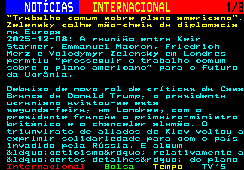 226.1. NOTÍCIAS. INTERNACIONAL. 1 8. Trabalho comum sobre plano americano . Zelensky colhe mão-cheia de diplomacia. na Europa 2025-12-08: A reunião entre Keir Starmer, Emmanuel Macron, Friedrich Merz e Volodymyr Zelensky em Londres permtiu “prosseguir o trabalho comum sobre o plano americano” para o futuro da Ucrânia. Debaixo de novo rol de críticas da Casa Branca de Donald Trump, o presidente ucraniano avistou-se esta segunda-feira, em Londres, com o presidente francês o primeiro-ministro britânico e o chanceler alemão. O triunvirato de aliados de Kiev voltou a exprimir solidariedade para com o país invadido pela Rússia. E algum “ceticismo” relativamente a “certos detalhes” do plano.