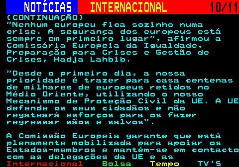 226.10. NOTÍCIAS. INTERNACIONAL. 10 11. (CONTINUAÇÃO) Nenhum europeu fica sozinho numa crise. A segurança dos europeus está sempre em primeiro lugar , afirmou a Comissária Europeia da Igualdade, Preparação para Crises e Gestão de Crises, Hadja Lahbib. Desde o primeiro dia, a nossa prioridade é trazer para casa centenas de milhares de europeus retidos no Médio Oriente, utilizando o nosso Mecanismo de Proteção Civil da UE. A UE defende os seus cidadãos e não regateará esforços para os fazer regressar sãos e salvos . A Comissão Europeia garante que está plenamente mobilizada para apoiar os Estados-membros e mantém-se em contacto com as delegações da UE e as.