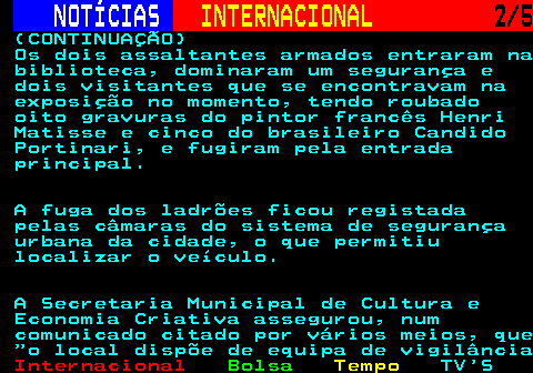 227.2. NOTÍCIAS. INTERNACIONAL. 2 5. (CONTINUAÇÃO) Os dois assaltantes armados entraram na biblioteca, dominaram um segurança e dois visitantes que se encontravam na exposição no momento, tendo roubado oito gravuras do pintor francês Henri Matisse e cinco do brasileiro Candido Portinari, e fugiram pela entrada principal. A fuga dos ladrões ficou registada pelas câmaras do sistema de segurança urbana da cidade, o que permitiu localizar o veículo. A Secretaria Municipal de Cultura e Economia Criativa assegurou, num comunicado citado por vários meios, que o local dispõe de equipa de vigilância.