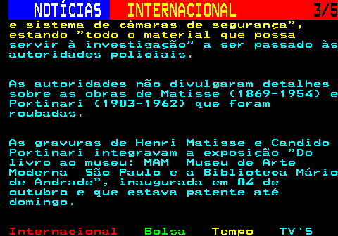 227.3. NOTÍCIAS. INTERNACIONAL. 3 5. e sistema de câmaras de segurança , estando todo o material que possa. servir à investigação a ser passado às autoridades policiais. As autoridades não divulgaram detalhes sobre as obras de Matisse (1869-1954) e Portinari (1903-1962) que foram roubadas. As gravuras de Henri Matisse e Candido Portinari integravam a exposição Do livro ao museu: MAM Museu de Arte Moderna São Paulo e a Biblioteca Mário de Andrade , inaugurada em 04 de outubro e que estava patente até domingo.