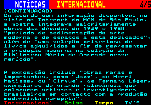 227.4. NOTÍCIAS. INTERNACIONAL. 4 5. (CONTINUAÇÃO) De acordo com informação disponível no sítio na Internet do MAM de São Paulo, a mostra integrava maioritariamente obras das décadas de 1949 e 1950, período de sedimentação da arte moderna e de espaços a esta dedicados , além de uma seleção criteriosa de livros adquiridos a fim de representar a produção moderna na coleção da Biblioteca Mário de Andrade nesse período . A exposição incluía obras raras e importantes, como `Jazz`, de Henri Matisse, ou `Cirque`, de Fernand Léger, exemplares de grande relevância que colocaram artistas e investigadores brasileiros em contacto com a produção modernista europeia .