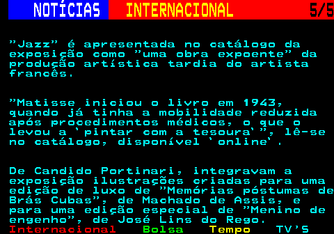 227.5. NOTÍCIAS. INTERNACIONAL. 5 5. Jazz é apresentada no catálogo da exposição como uma obra expoente da produção artística tardia do artista francês. Matisse iniciou o livro em 1943, quando já tinha a mobilidade reduzida após procedimentos médicos, o que o levou a `pintar com a tesoura` , lê-se no catálogo, disponível `online`. De Candido Portinari, integravam a exposição ilustrações criadas para uma edição de luxo de Memórias póstumas de Brás Cubas , de Machado de Assis, e para uma edição especial de Menino de engenho , de José Lins do Rego.