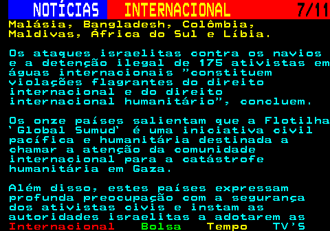 227.7. NOTÍCIAS. INTERNACIONAL. 7 11. Malásia, Bangladesh, Colômbia, Maldivas, África do Sul e Líbia. Os ataques israelitas contra os navios e a detenção ilegal de 175 ativistas em águas internacionais constituem violações flagrantes do direito internacional e do direito internacional humanitário , concluem. Os onze países salientam que a Flotilha `Global Sumud` é uma iniciativa civil pacífica e humanitária destinada a chamar a atenção da comunidade internacional para a catástrofe humanitária em Gaza. Além disso, estes países expressam profunda preocupação com a segurança dos ativistas civis e instam as autoridades israelitas a adotarem as.