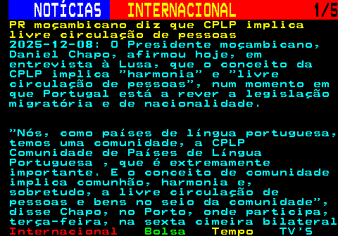 228.1. NOTÍCIAS. INTERNACIONAL. 1 5. PR moçambicano diz que CPLP implica livre circulação de pessoas. 2025-12-08: O Presidente moçambicano, Daniel Chapo, afirmou hoje, em entrevista à Lusa, que o conceito da CPLP implica harmonia e livre circulação de pessoas , num momento em que Portugal está a rever a legislação migratória e de nacionalidade. Nós, como países de língua portuguesa, temos uma comunidade, a CPLP Comunidade de Países de Língua Portuguesa , que é extremamente importante. E o conceito de comunidade implica comunhão, harmonia e, sobretudo, a livre circulação de pessoas e bens no seio da comunidade , disse Chapo, no Porto, onde participa, terça-feira, na sexta cimeira bilateral.