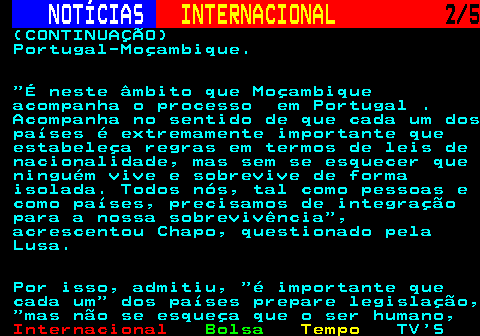 228.2. NOTÍCIAS. INTERNACIONAL. 2 5. (CONTINUAÇÃO) Portugal-Moçambique. É neste âmbito que Moçambique acompanha o processo em Portugal . Acompanha no sentido de que cada um dos países é extremamente importante que estabeleça regras em termos de leis de nacionalidade, mas sem se esquecer que ninguém vive e sobrevive de forma isolada. Todos nós, tal como pessoas e como países, precisamos de integração para a nossa sobrevivência , acrescentou Chapo, questionado pela Lusa. Por isso, admitiu, é importante que cada um dos países prepare legislação, mas não se esqueça que o ser humano,.