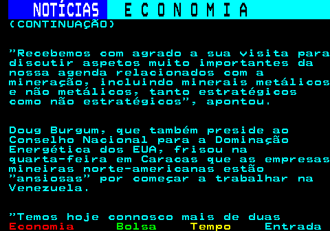 231.4. NOTÍCIAS. E C O N O M I A. sn. (CONTINUAÇÃO) Recebemos com agrado a sua visita para discutir aspetos muito importantes da nossa agenda relacionados com a mineração, incluindo minerais metálicos e não metálicos, tanto estratégicos como não estratégicos , apontou. Doug Burgum, que também preside ao Conselho Nacional para a Dominação Energética dos EUA, frisou na quarta-feira em Caracas que as empresas mineiras norte-americanas estão ansiosas por começar a trabalhar na Venezuela. Temos hoje connosco mais de duas.