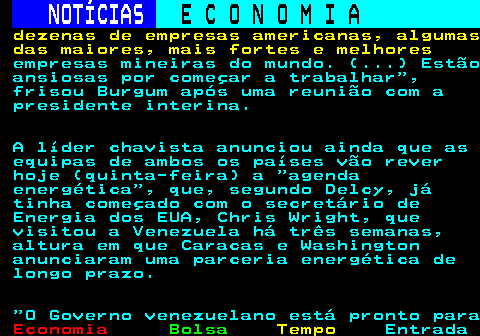 231.5. NOTÍCIAS. E C O N O M I A. sn. dezenas de empresas americanas, algumas das maiores, mais fortes e melhores. empresas mineiras do mundo. (. ) Estão ansiosas por começar a trabalhar , frisou Burgum após uma reunião com a presidente interina. A líder chavista anunciou ainda que as equipas de ambos os países vão rever hoje (quinta-feira) a agenda energética , que, segundo Delcy, já tinha começado com o secretário de Energia dos EUA, Chris Wright, que visitou a Venezuela há três semanas, altura em que Caracas e Washington anunciaram uma parceria energética de longo prazo. O Governo venezuelano está pronto para.