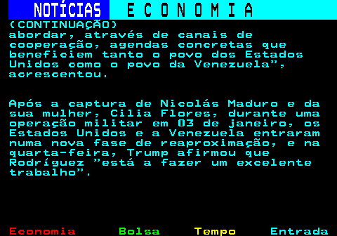231.6. NOTÍCIAS. E C O N O M I A. sn. (CONTINUAÇÃO) abordar, através de canais de cooperação, agendas concretas que beneficiem tanto o povo dos Estados Unidos como o povo da Venezuela , acrescentou. Após a captura de Nicolás Maduro e da sua mulher, Cilia Flores, durante uma operação militar em 03 de janeiro, os Estados Unidos e a Venezuela entraram numa nova fase de reaproximação, e na quarta-feira, Trump afirmou que Rodríguez está a fazer um excelente trabalho .