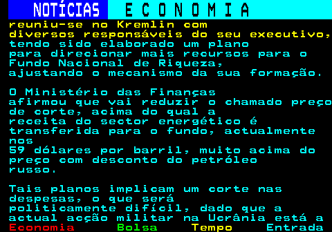 232.7. NOTÍCIAS. E C O N O M I A. sn. reuniu-se no Kremlin com diversos responsáveis do seu executivo,. tendo sido elaborado um plano para direcionar mais recursos para o Fundo Nacional de Riqueza, ajustando o mecanismo da sua formação. O Ministério das Finanças afirmou que vai reduzir o chamado preço de corte, acima do qual a receita do sector energético é transferida para o fundo, actualmente nos 59 dólares por barril, muito acima do preço com desconto do petróleo russo. Tais planos implicam um corte nas despesas, o que será politicamente difícil, dado que a actual acção militar na Ucrânia está a.