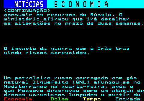 232.8. NOTÍCIAS. E C O N O M I A. sn. (CONTINUAÇÃO) consumir os recursos da Rússia. O ministério afirmou que irá detalhar as alterações no prazo de duas semanas. O impacto da guerra com o Irão traz ainda riscos acrescidos. Um petroleiro russo carregado com gás natural liquefeito (GNL) afundou-se no Mediterrâneo na quarta-feira, após o que Moscovo descreveu como um ataque de drones ucranianos lançados a partir da.