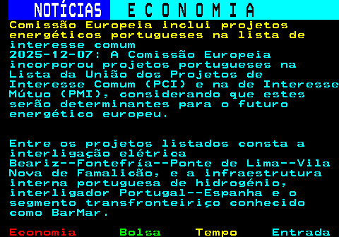 233.1. NOTÍCIAS. E C O N O M I A. sn. Comissão Europeia inclui projetos energéticos portugueses na lista de. interesse comum 2025-12-07: A Comissão Europeia incorporou projetos portugueses na Lista da União dos Projetos de Interesse Comum (PCI) e na de Interesse Mútuo (PMI), considerando que estes serão determinantes para o futuro energético europeu. Entre os projetos listados consta a interligação elétrica Beariz--Fontefría--Ponte de Lima--Vila Nova de Famalicão, e a infraestrutura interna portuguesa de hidrogénio, interligador Portugal--Espanha e o segmento transfronteiriço conhecido como BarMar.
