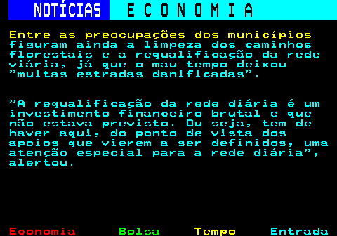 233.5. NOTÍCIAS. E C O N O M I A. sn. Entre as preocupações dos municípios. figuram ainda a limpeza dos caminhos florestais e a requalificação da rede viária, já que o mau tempo deixou muitas estradas danificadas . A requalificação da rede diária é um investimento financeiro brutal e que não estava previsto. Ou seja, tem de haver aqui, do ponto de vista dos apoios que vierem a ser definidos, uma atenção especial para a rede diária , alertou.